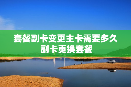套餐副卡变更主卡需要多久 副卡更换套餐