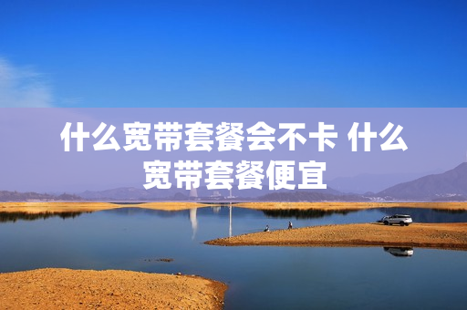 什么宽带套餐会不卡 什么宽带套餐便宜