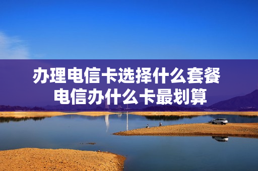 办理电信卡选择什么套餐 电信办什么卡最划算