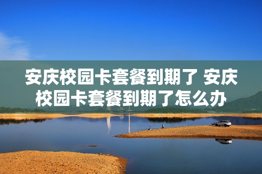 安庆校园卡套餐到期了 安庆校园卡套餐到期了怎么办