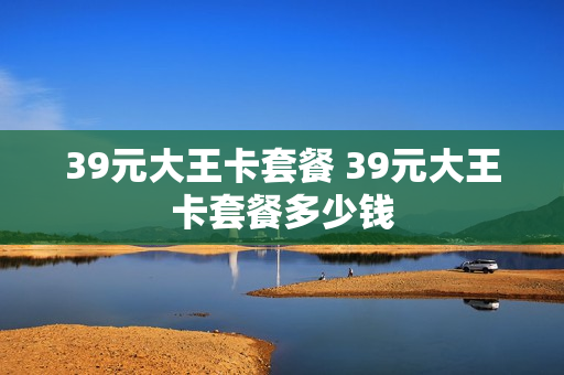 39元大王卡套餐 39元大王卡套餐多少钱