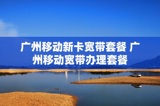 广州移动新卡宽带套餐 广州移动宽带办理套餐