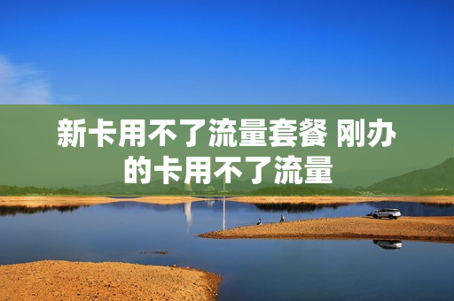 新卡用不了流量套餐 刚办的卡用不了流量