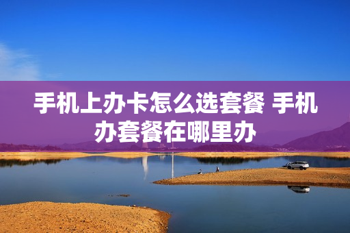 手机上办卡怎么选套餐 手机办套餐在哪里办