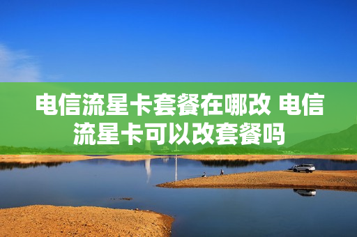 电信流星卡套餐在哪改 电信流星卡可以改套餐吗
