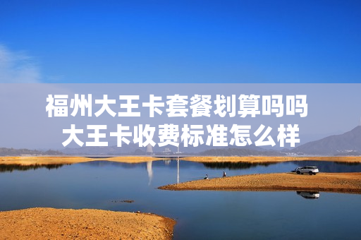 福州大王卡套餐划算吗吗 大王卡收费标准怎么样