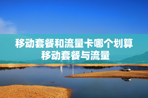 移动套餐和流量卡哪个划算 移动套餐与流量