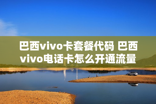 巴西vivo卡套餐代码 巴西vivo电话卡怎么开通流量