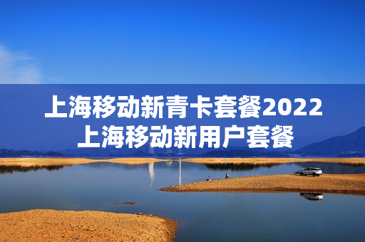 上海移动新青卡套餐2022 上海移动新用户套餐
