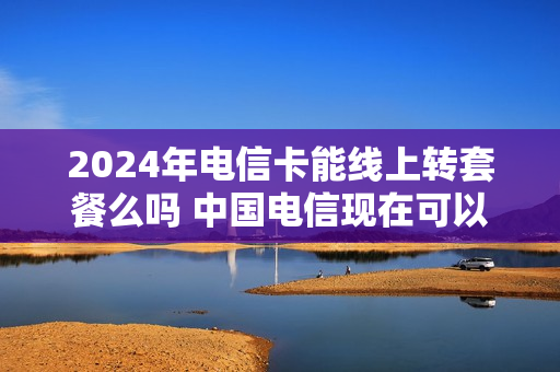 2024年电信卡能线上转套餐么吗 中国电信现在可以携号转网了吗