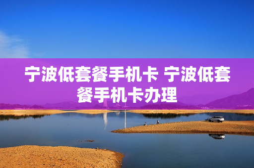 宁波低套餐手机卡 宁波低套餐手机卡办理