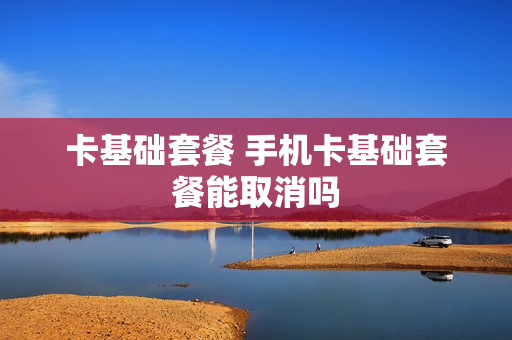 卡基础套餐 手机卡基础套餐能取消吗