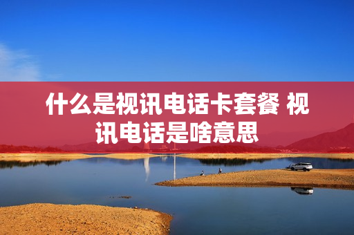 什么是视讯电话卡套餐 视讯电话是啥意思