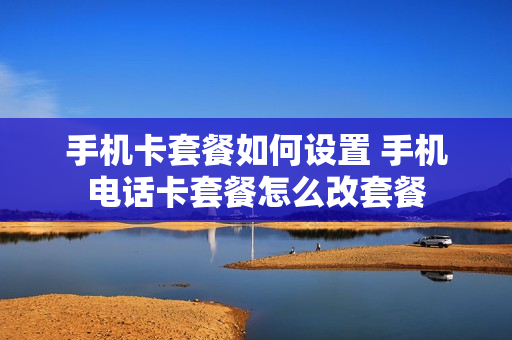 手机卡套餐如何设置 手机电话卡套餐怎么改套餐