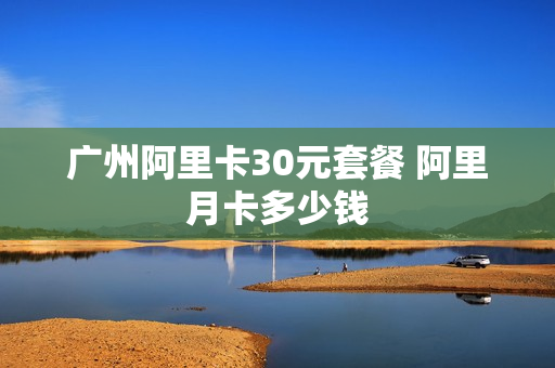 广州阿里卡30元套餐 阿里月卡多少钱