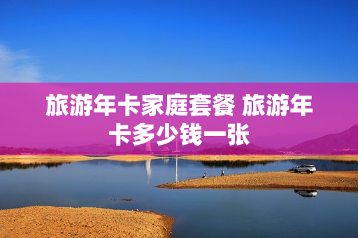 旅游年卡家庭套餐 旅游年卡多少钱一张