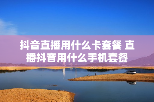 抖音直播用什么卡套餐 直播抖音用什么手机套餐