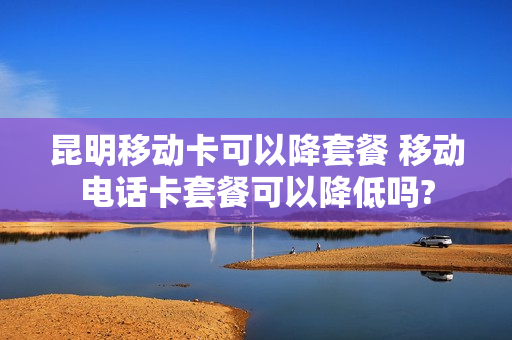 昆明移动卡可以降套餐 移动电话卡套餐可以降低吗?