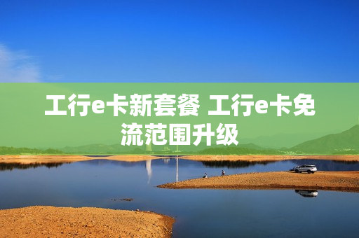 工行e卡新套餐 工行e卡免流范围升级