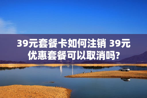39元套餐卡如何注销 39元优惠套餐可以取消吗?