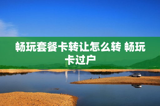 畅玩套餐卡转让怎么转 畅玩卡过户