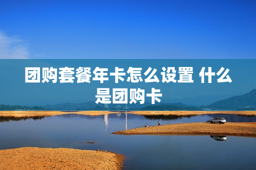 团购套餐年卡怎么设置 什么是团购卡