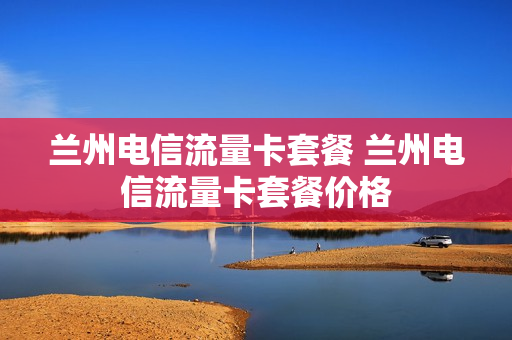 兰州电信流量卡套餐 兰州电信流量卡套餐价格