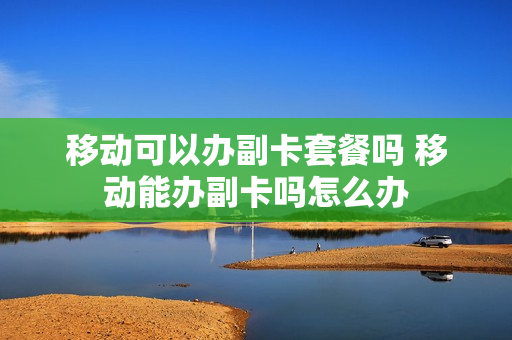 移动可以办副卡套餐吗 移动能办副卡吗怎么办