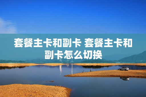 套餐主卡和副卡 套餐主卡和副卡怎么切换