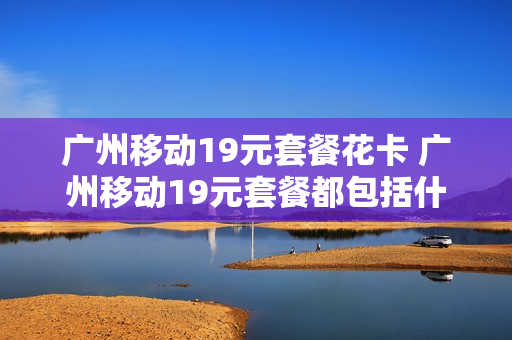 广州移动19元套餐花卡 广州移动19元套餐都包括什么