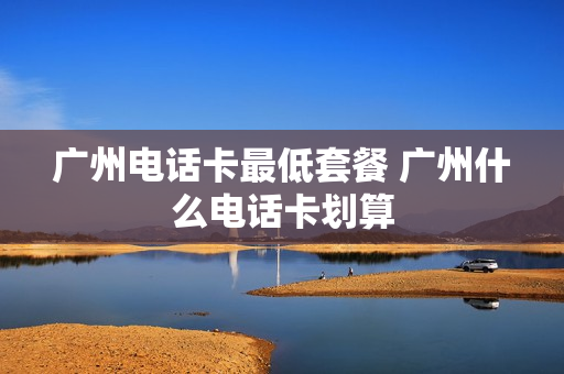 广州电话卡最低套餐 广州什么电话卡划算