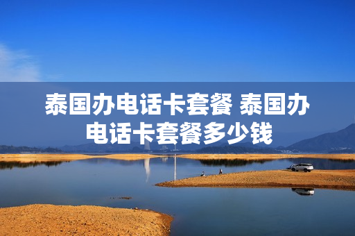 泰国办电话卡套餐 泰国办电话卡套餐多少钱