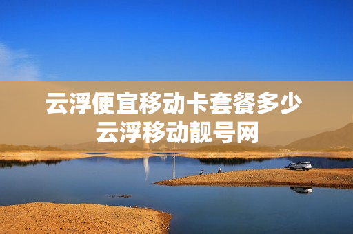 云浮便宜移动卡套餐多少 云浮移动靓号网