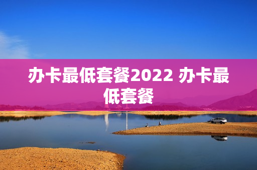 办卡最低套餐2022 办卡最低套餐