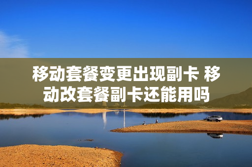 移动套餐变更出现副卡 移动改套餐副卡还能用吗