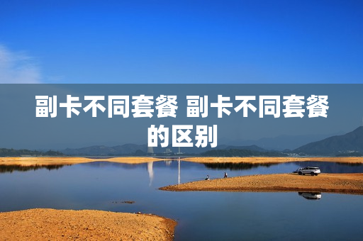 副卡不同套餐 副卡不同套餐的区别