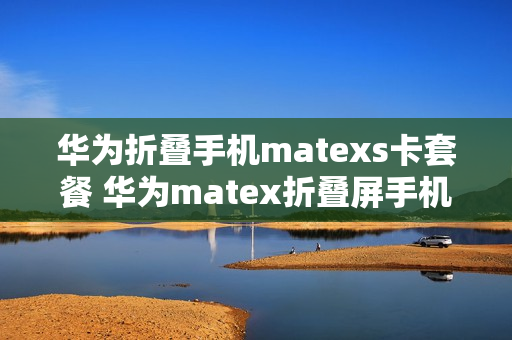 华为折叠手机matexs卡套餐 华为matex折叠屏手机套