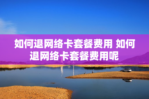 如何退网络卡套餐费用 如何退网络卡套餐费用呢