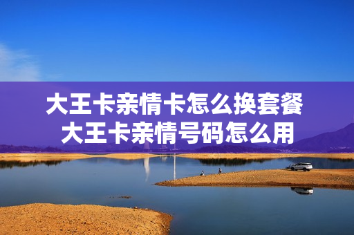 大王卡亲情卡怎么换套餐 大王卡亲情号码怎么用