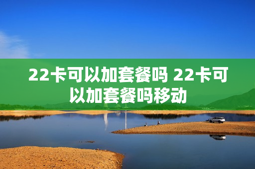 22卡可以加套餐吗 22卡可以加套餐吗移动