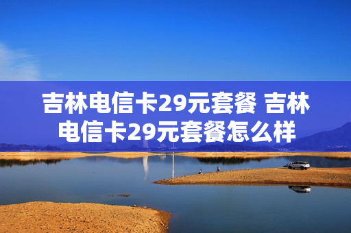吉林电信卡29元套餐 吉林电信卡29元套餐怎么样