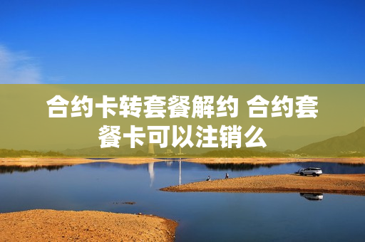 合约卡转套餐解约 合约套餐卡可以注销么