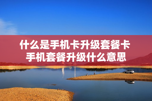 什么是手机卡升级套餐卡 手机套餐升级什么意思