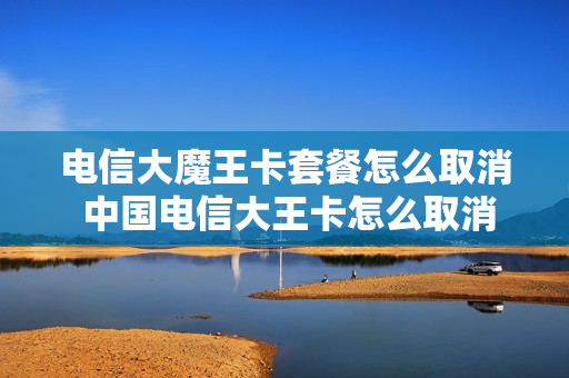 电信大魔王卡套餐怎么取消 中国电信大王卡怎么取消