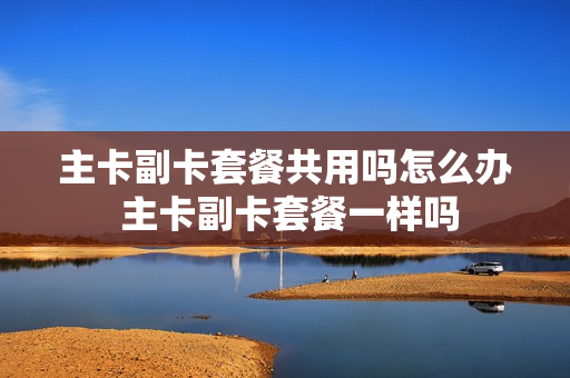 主卡副卡套餐共用吗怎么办 主卡副卡套餐一样吗