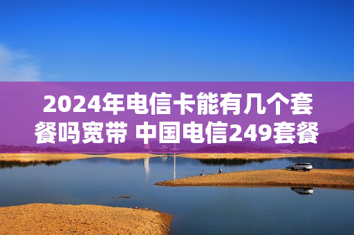 2024年电信卡能有几个套餐吗宽带 中国电信249套餐