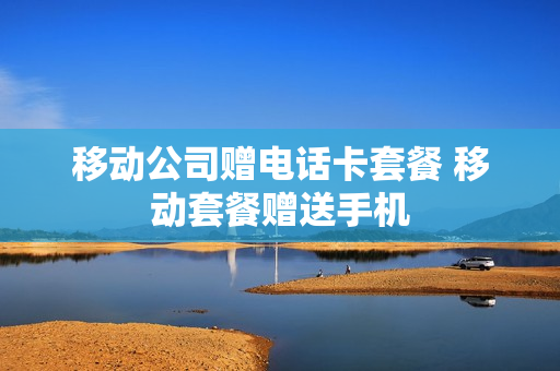 移动公司赠电话卡套餐 移动套餐赠送手机