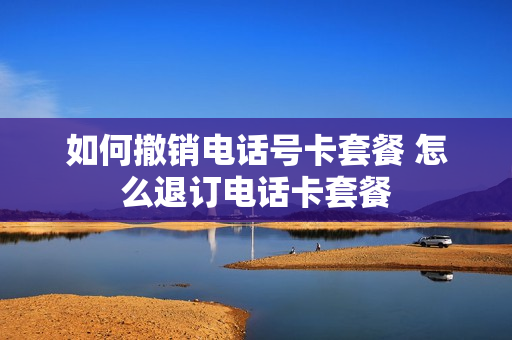如何撤销电话号卡套餐 怎么退订电话卡套餐