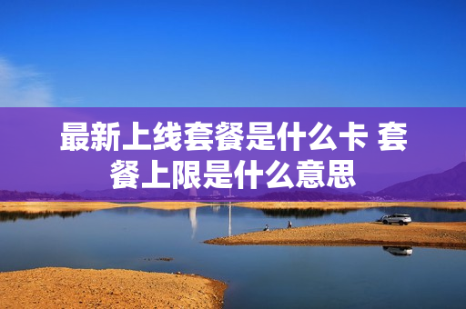 最新上线套餐是什么卡 套餐上限是什么意思