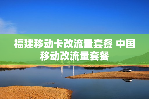 福建移动卡改流量套餐 中国移动改流量套餐